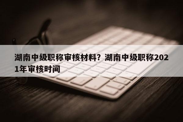 湖南中级职称审核材料？湖南中级职称2021年审核时间