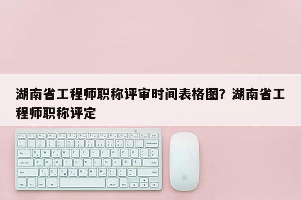 湖南省工程师职称评审时间表格图？湖南省工程师职称评定
