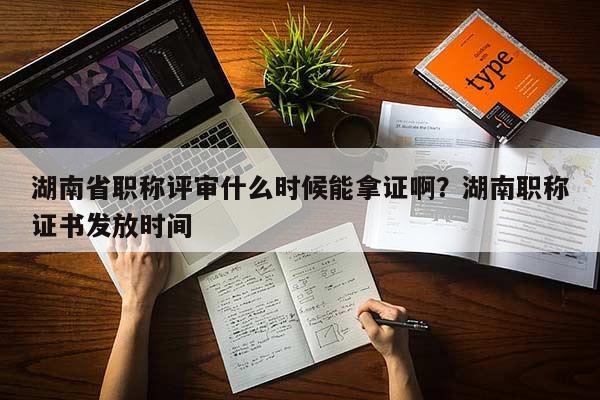 湖南省职称评审什么时候能拿证啊？湖南职称证书发放时间
