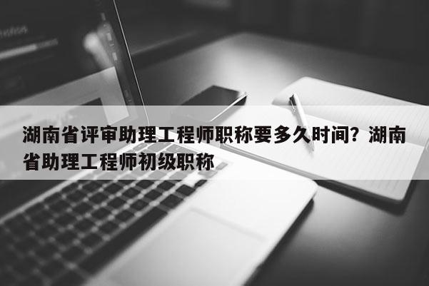 湖南省评审助理工程师职称要多久时间？湖南省助理工程师初级职称