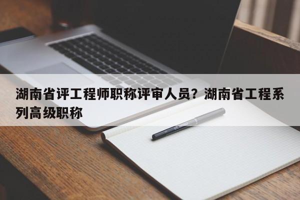 湖南省评工程师职称评审人员？湖南省工程系列高级职称