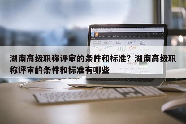 湖南高级职称评审的条件和标准？湖南高级职称评审的条件和标准有哪些