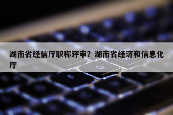 湖南省经信厅职称评审？湖南省经济和信息化厅