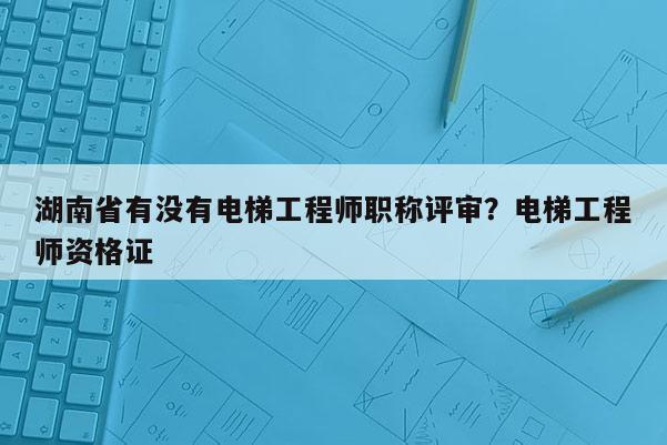 湖南省有没有电梯工程师职称评审？电梯工程师资格证