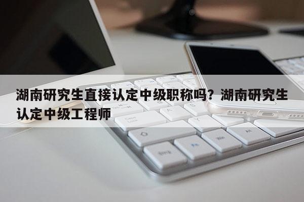 湖南研究生直接认定中级职称吗？湖南研究生认定中级工程师