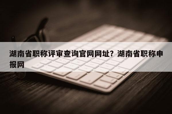 湖南省职称评审查询官网网址？湖南省职称申报网