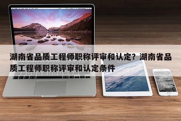 湖南省品质工程师职称评审和认定？湖南省品质工程师职称评审和认定条件
