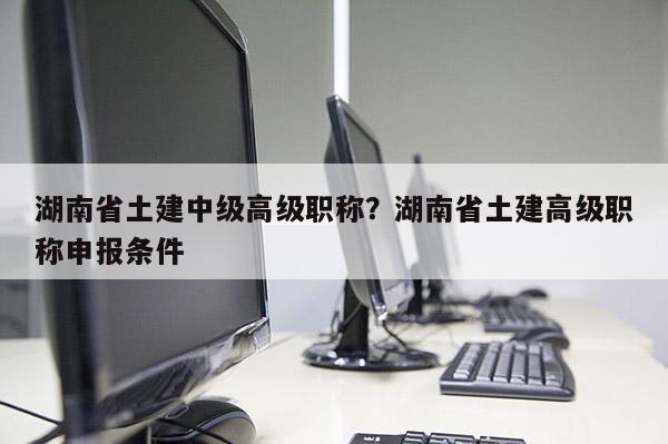 湖南省土建中级高级职称?湖南省土建高级职称申报条件