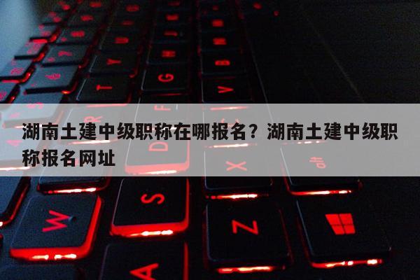 湖南土建中级职称在哪报名？湖南土建中级职称报名网址