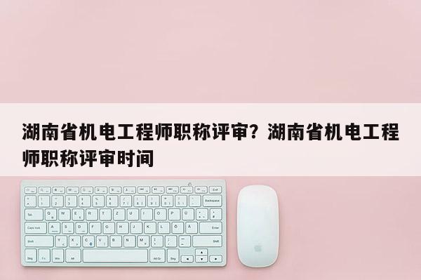 湖南省机电工程师职称评审？湖南省机电工程师职称评审时间