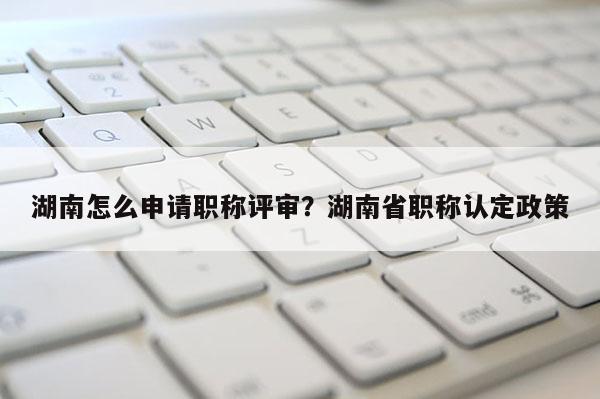 湖南怎么申请职称评审？湖南省职称认定政策