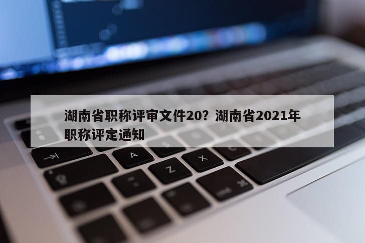 湖南省职称评审文件20？湖南省2021年职称评定通知