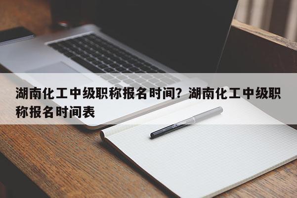 湖南化工中级职称报名时间？湖南化工中级职称报名时间表