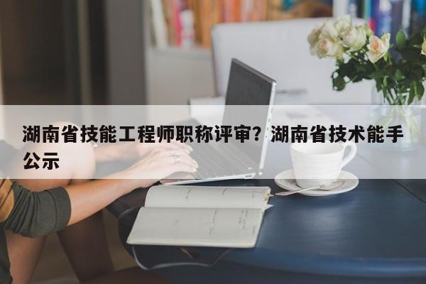 湖南省技能工程师职称评审？湖南省技术能手公示