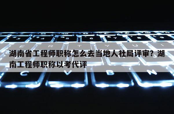 湖南省工程师职称怎么去当地人社局评审？湖南工程师职称以考代评