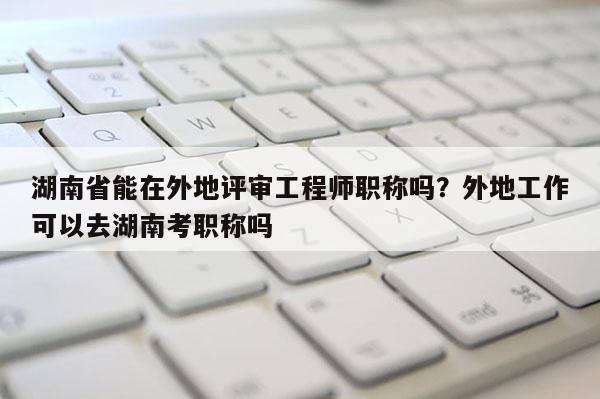 湖南省能在外地评审工程师职称吗？外地工作可以去湖南考职称吗