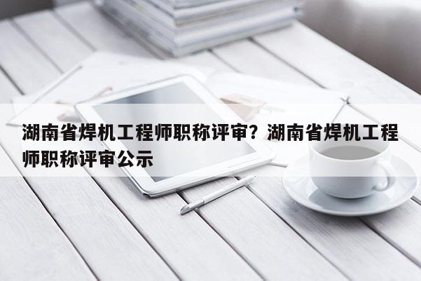 湖南省焊机工程师职称评审？湖南省焊机工程师职称评审公示