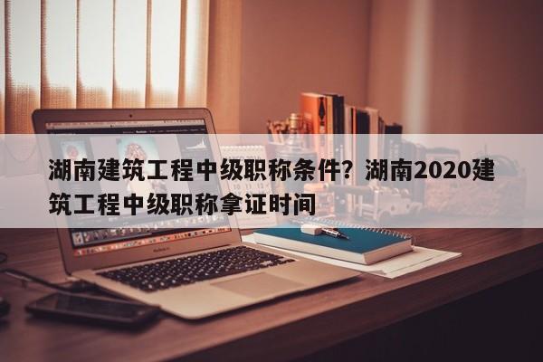 湖南建筑工程中级职称条件？湖南2020建筑工程中级职称拿证时间