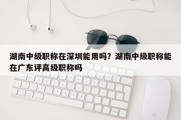 湖南中级职称在深圳能用吗？湖南中级职称能在广东评高级职称吗