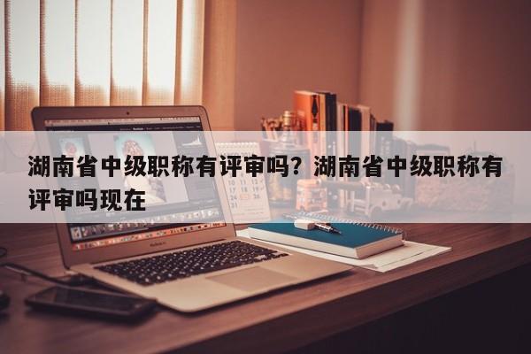 湖南省中级职称有评审吗？湖南省中级职称有评审吗现在