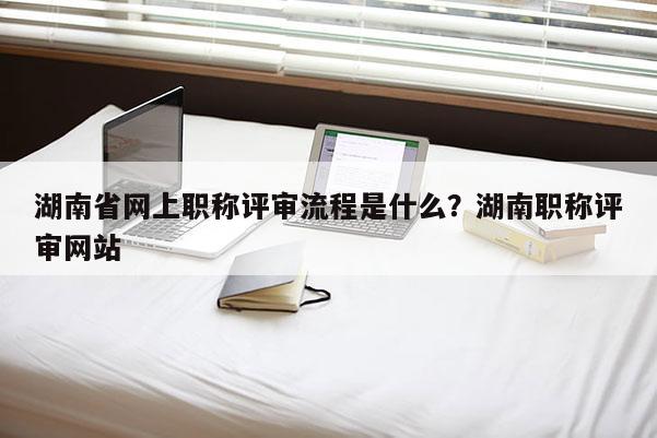 湖南省网上职称评审流程是什么？湖南职称评审网站