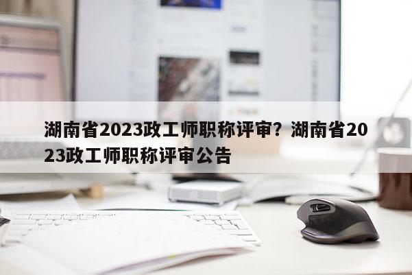 湖南省2023政工师职称评审？湖南省2023政工师职称评审公告