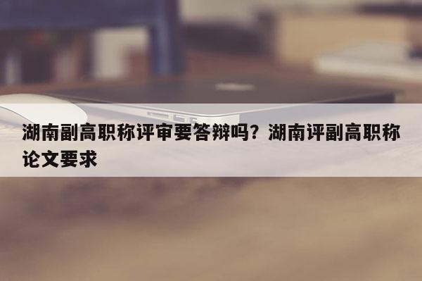湖南副高职称评审要答辩吗？湖南评副高职称论文要求