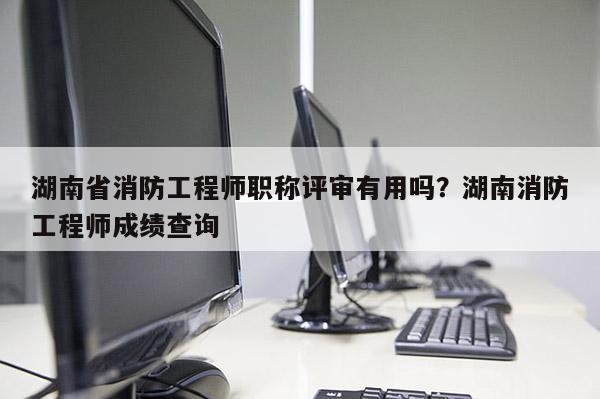 湖南省消防工程师职称评审有用吗？湖南消防工程师成绩查询