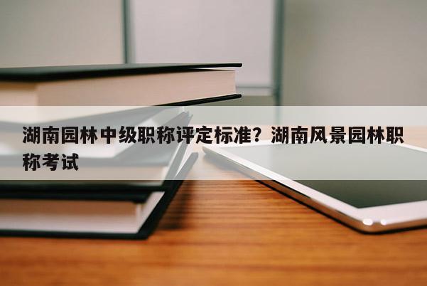 湖南园林中级职称评定标准？湖南风景园林职称考试