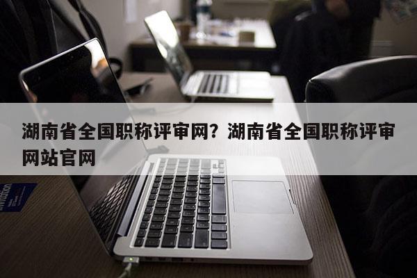 湖南省全国职称评审网？湖南省全国职称评审网站官网