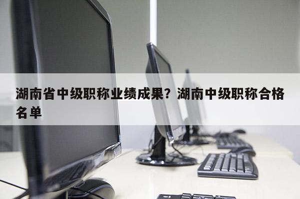 湖南省中级职称业绩成果？湖南中级职称合格名单