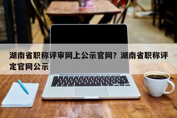 湖南省职称评审网上公示官网？湖南省职称评定官网公示