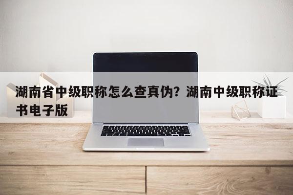 湖南省中级职称怎么查真伪?湖南中级职称证书电子版