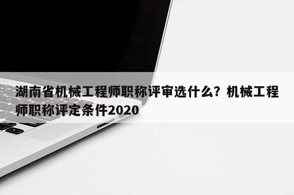 湖南省机械工程师职称评审选什么？机械工程师职称评定条件2020