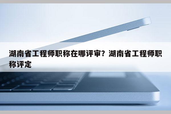 湖南省工程师职称在哪评审？湖南省工程师职称评定