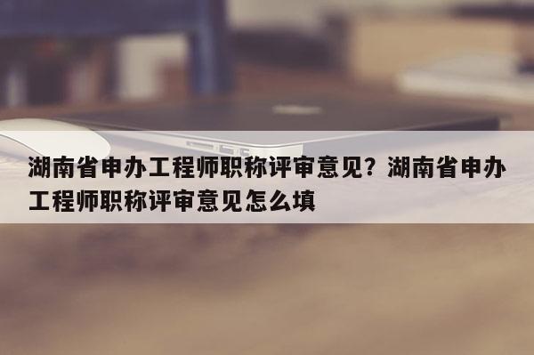 湖南省申办工程师职称评审意见？湖南省申办工程师职称评审意见怎么填