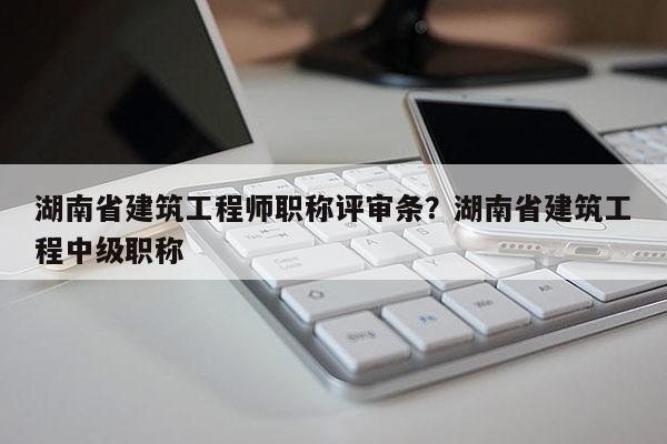 湖南省建筑工程师职称评审条？湖南省建筑工程中级职称