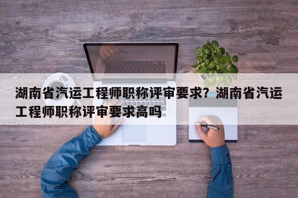 湖南省汽运工程师职称评审要求？湖南省汽运工程师职称评审要求高吗