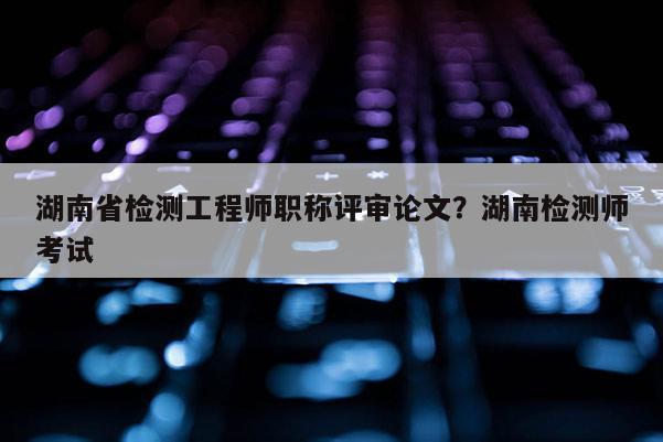 湖南省检测工程师职称评审论文？湖南检测师考试