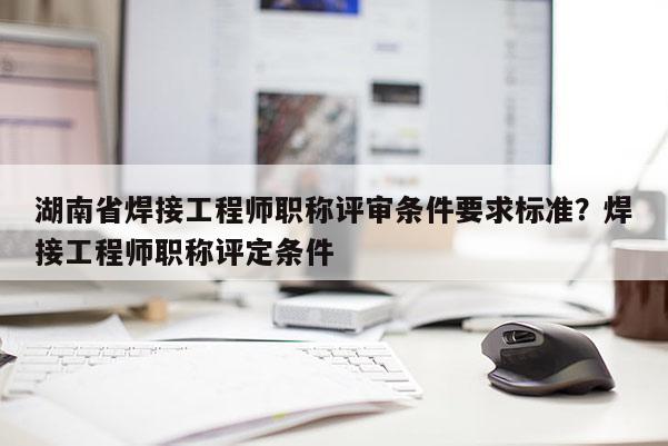 湖南省焊接工程师职称评审条件要求标准？焊接工程师职称评定条件