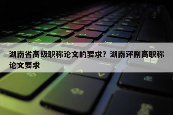 湖南省高级职称论文的要求?湖南评副高职称论文要求