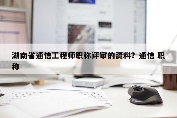 湖南省通信工程师职称评审的资料？通信 职称