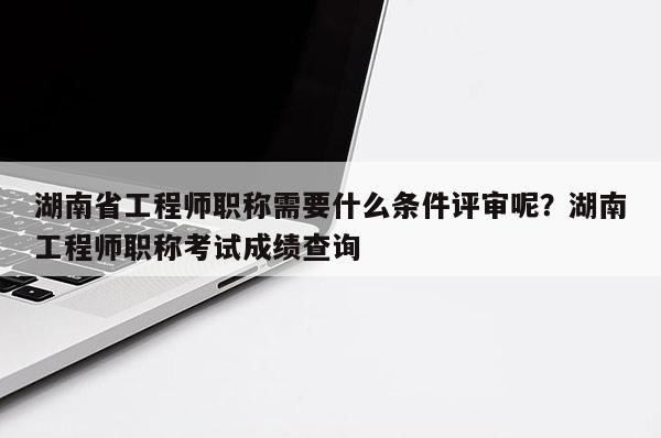 湖南省工程师职称需要什么条件评审呢？湖南工程师职称考试成绩查询