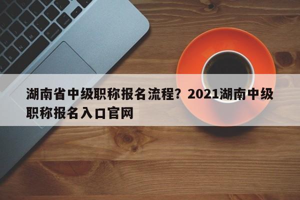 湖南省中级职称报名流程？2021湖南中级职称报名入口官网