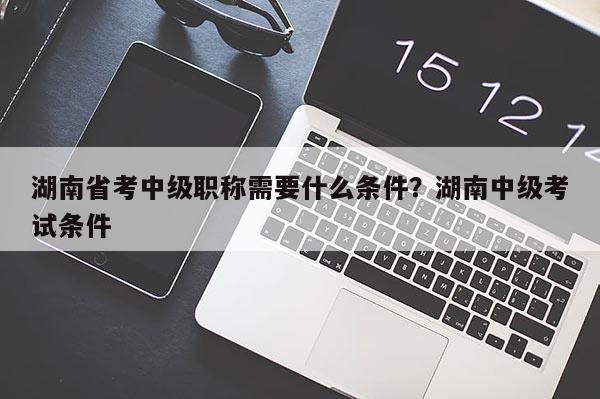 湖南省考中级职称需要什么条件？湖南中级考试条件