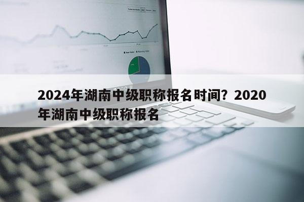 2024年湖南中级职称报名时间？2020年湖南中级职称报名