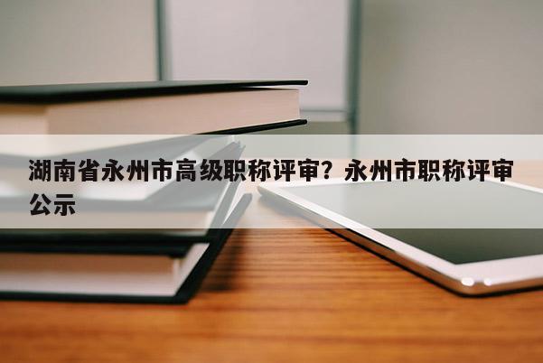 湖南省永州市高级职称评审？永州市职称评审公示