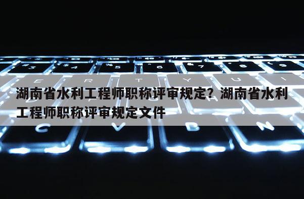 湖南省水利工程师职称评审规定？湖南省水利工程师职称评审规定文件