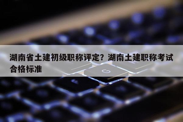 湖南省土建初级职称评定？湖南土建职称考试合格标准