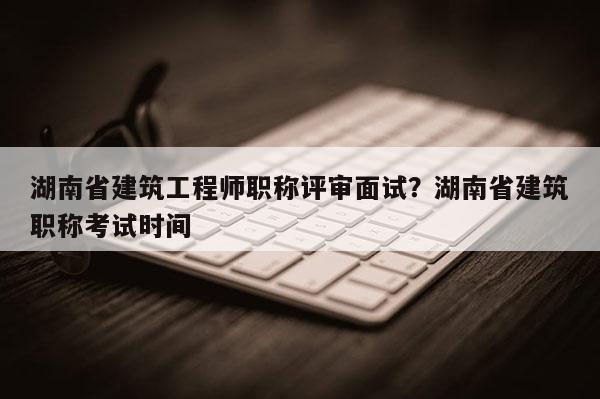 湖南省建筑工程师职称评审面试？湖南省建筑职称考试时间